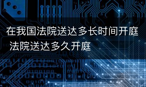 在我国法院送达多长时间开庭 法院送达多久开庭