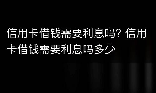 信用卡借钱需要利息吗? 信用卡借钱需要利息吗多少