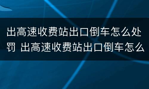 出高速收费站出口倒车怎么处罚 出高速收费站出口倒车怎么处罚的