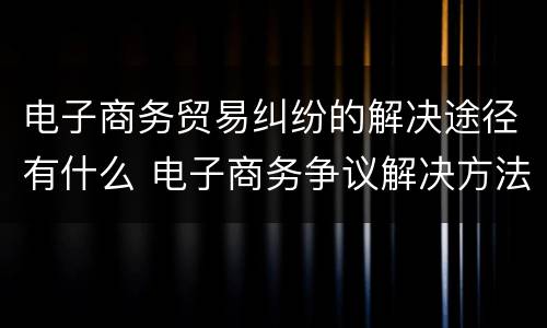 电子商务贸易纠纷的解决途径有什么 电子商务争议解决方法有哪些