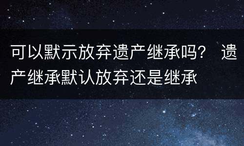 可以默示放弃遗产继承吗？ 遗产继承默认放弃还是继承