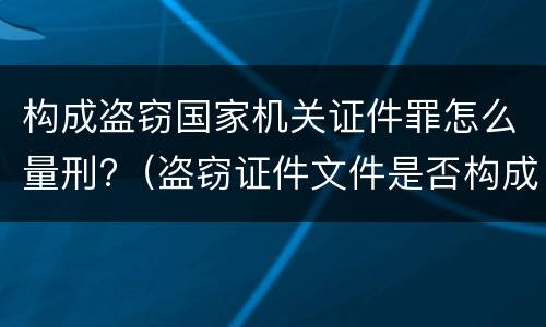 构成盗窃国家机关证件罪怎么量刑?（盗窃证件文件是否构成犯罪）