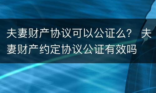 夫妻财产协议可以公证么？ 夫妻财产约定协议公证有效吗