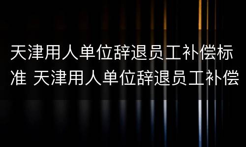 天津用人单位辞退员工补偿标准 天津用人单位辞退员工补偿标准文件