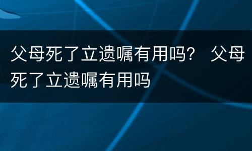 父母死了立遗嘱有用吗？ 父母死了立遗嘱有用吗