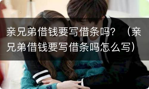 亲兄弟借钱要写借条吗？（亲兄弟借钱要写借条吗怎么写）