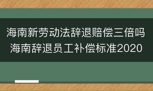 海南新劳动法辞退赔偿三倍吗 海南辞退员工补偿标准2020