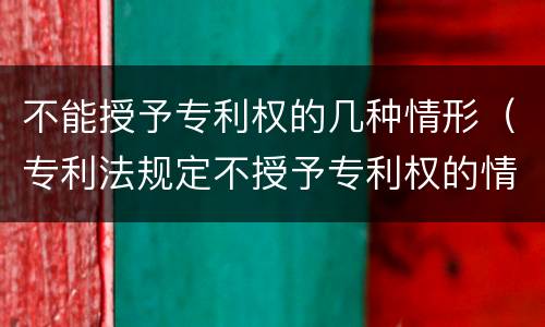 不能授予专利权的几种情形（专利法规定不授予专利权的情形有哪些）