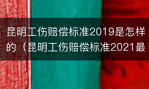 昆明工伤赔偿标准2019是怎样的（昆明工伤赔偿标准2021最新工伤赔偿标准）