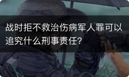 战时拒不救治伤病军人罪可以追究什么刑事责任？