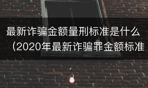 最新诈骗金额量刑标准是什么（2020年最新诈骗罪金额标准）