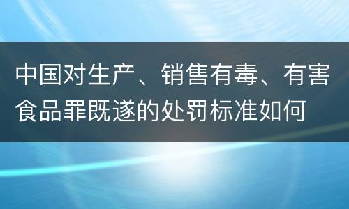 中国对生产、销售有毒、有害食品罪既遂的处罚标准如何