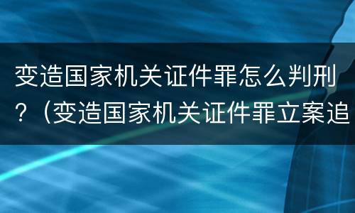 变造国家机关证件罪怎么判刑?（变造国家机关证件罪立案追诉标准）