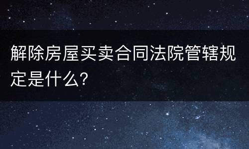 解除房屋买卖合同法院管辖规定是什么？