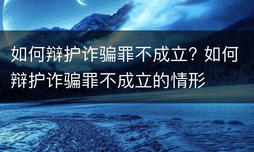如何辩护诈骗罪不成立? 如何辩护诈骗罪不成立的情形