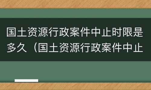 国土资源行政案件中止时限是多久（国土资源行政案件中止时限是多久内）