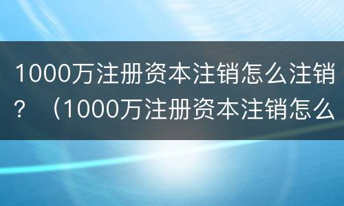 1000万注册资本注销怎么注销？（1000万注册资本注销怎么注销的）