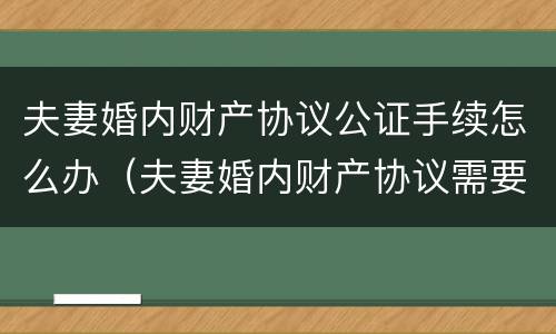 夫妻婚内财产协议公证手续怎么办（夫妻婚内财产协议需要公证吗）