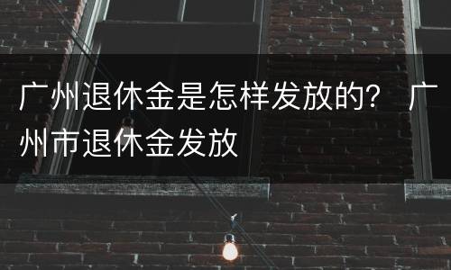 广州退休金是怎样发放的？ 广州市退休金发放