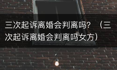 三次起诉离婚会判离吗？（三次起诉离婚会判离吗女方）