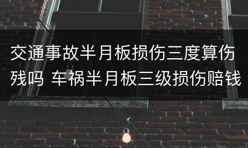 交通事故半月板损伤三度算伤残吗 车祸半月板三级损伤赔钱多少