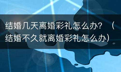 结婚几天离婚彩礼怎么办？（结婚不久就离婚彩礼怎么办）