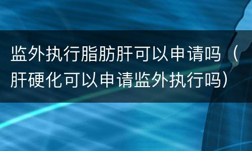 监外执行脂肪肝可以申请吗（肝硬化可以申请监外执行吗）