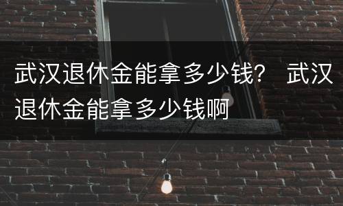 武汉退休金能拿多少钱？ 武汉退休金能拿多少钱啊
