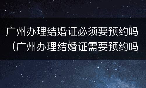 广州办理结婚证必须要预约吗（广州办理结婚证需要预约吗）