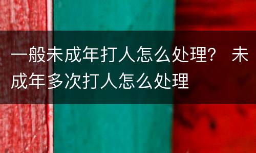 一般未成年打人怎么处理？ 未成年多次打人怎么处理