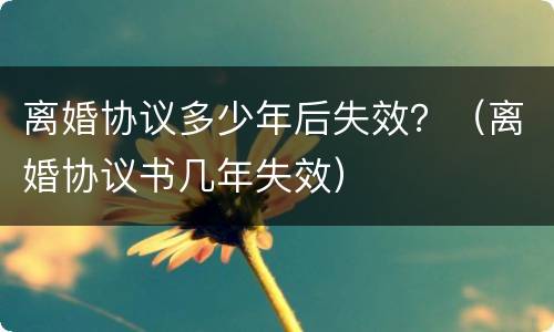 离婚协议多少年后失效？（离婚协议书几年失效）