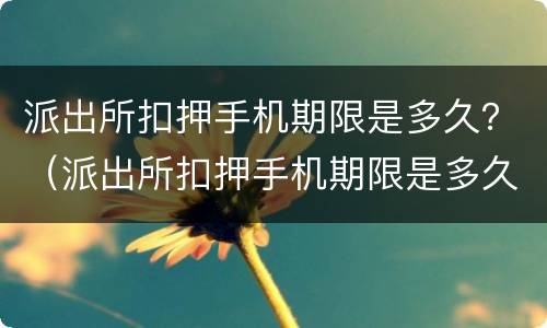 派出所扣押手机期限是多久？（派出所扣押手机期限是多久啊）