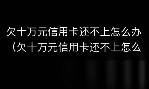 欠十万元信用卡还不上怎么办（欠十万元信用卡还不上怎么办呢）