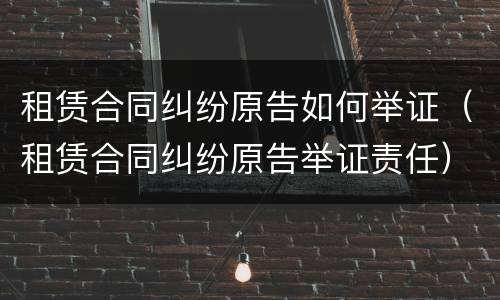 租赁合同纠纷原告如何举证（租赁合同纠纷原告举证责任）
