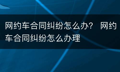 网约车合同纠纷怎么办？ 网约车合同纠纷怎么办理