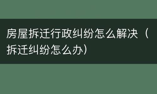 房屋拆迁行政纠纷怎么解决（拆迁纠纷怎么办）