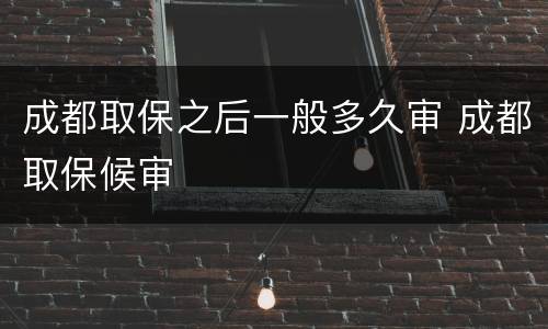 成都取保之后一般多久审 成都取保候审