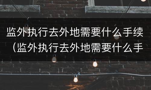 监外执行去外地需要什么手续（监外执行去外地需要什么手续和条件）