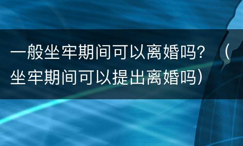 一般坐牢期间可以离婚吗？（坐牢期间可以提出离婚吗）