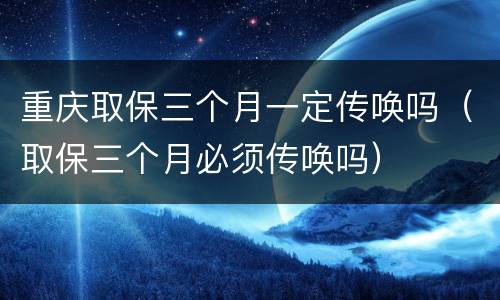 重庆取保三个月一定传唤吗（取保三个月必须传唤吗）