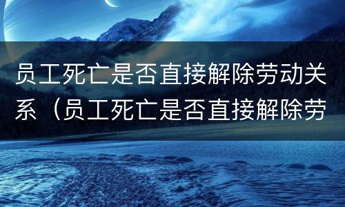 员工死亡是否直接解除劳动关系（员工死亡是否直接解除劳动关系）