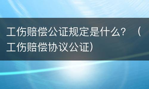 工伤赔偿公证规定是什么？（工伤赔偿协议公证）