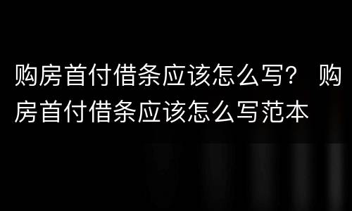 购房首付借条应该怎么写？ 购房首付借条应该怎么写范本