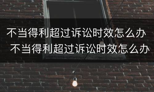 不当得利超过诉讼时效怎么办 不当得利超过诉讼时效怎么办理