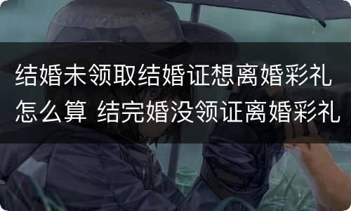 结婚未领取结婚证想离婚彩礼怎么算 结完婚没领证离婚彩礼怎么算