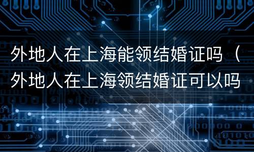 外地人在上海能领结婚证吗（外地人在上海领结婚证可以吗?）