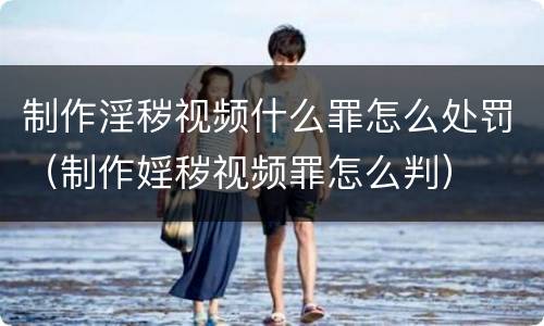 制作淫秽视频什么罪怎么处罚（制作婬秽视频罪怎么判）