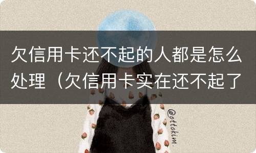 欠信用卡还不起的人都是怎么处理（欠信用卡实在还不起了怎么办）