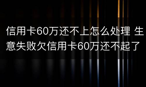 信用卡60万还不上怎么处理 生意失败欠信用卡60万还不起了怎么办
