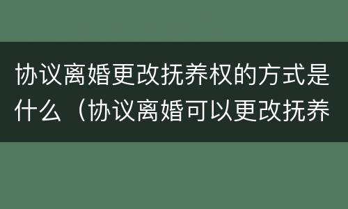 协议离婚更改抚养权的方式是什么（协议离婚可以更改抚养权吗）
